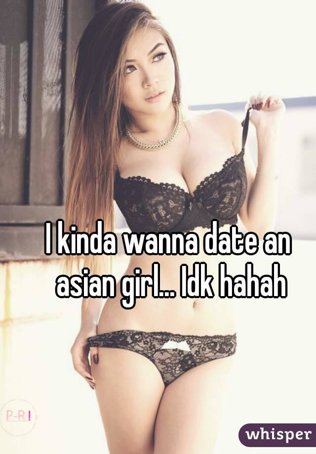 I kinda wanna date an asian girl... Idk hahah

