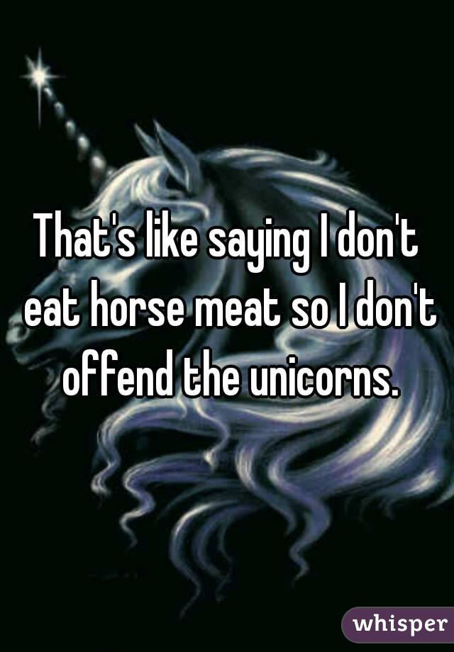 That's like saying I don't eat horse meat so I don't offend the unicorns.