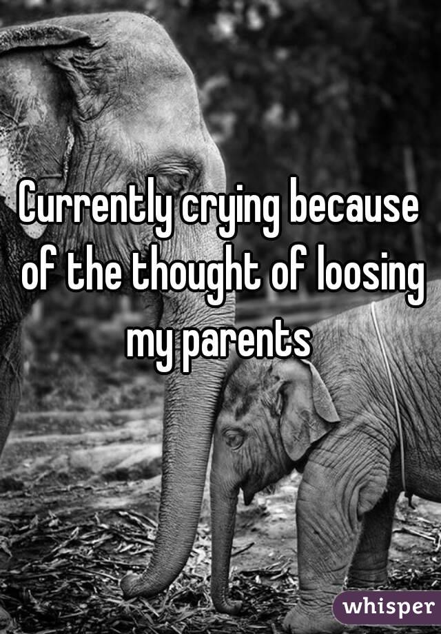 Currently crying because of the thought of loosing my parents 