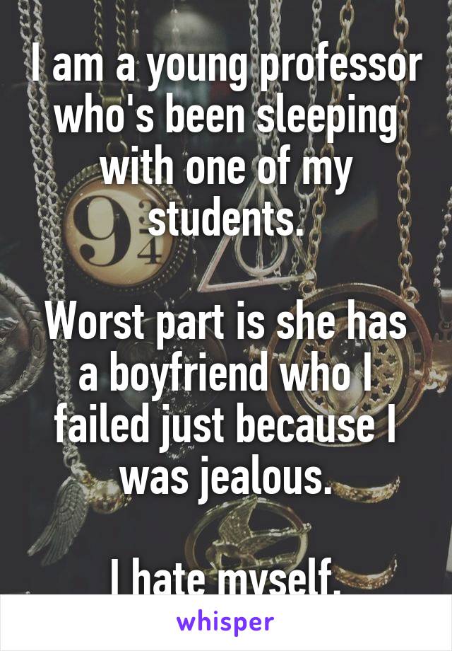 I am a young professor who's been sleeping with one of my students.

Worst part is she has a boyfriend who I failed just because I was jealous.

I hate myself.