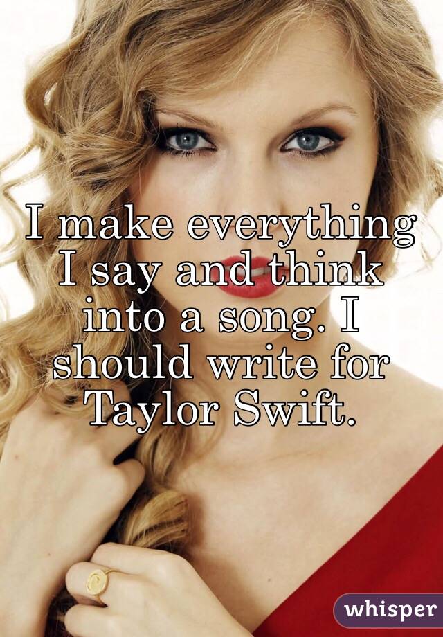 I make everything I say and think into a song. I should write for Taylor Swift. 