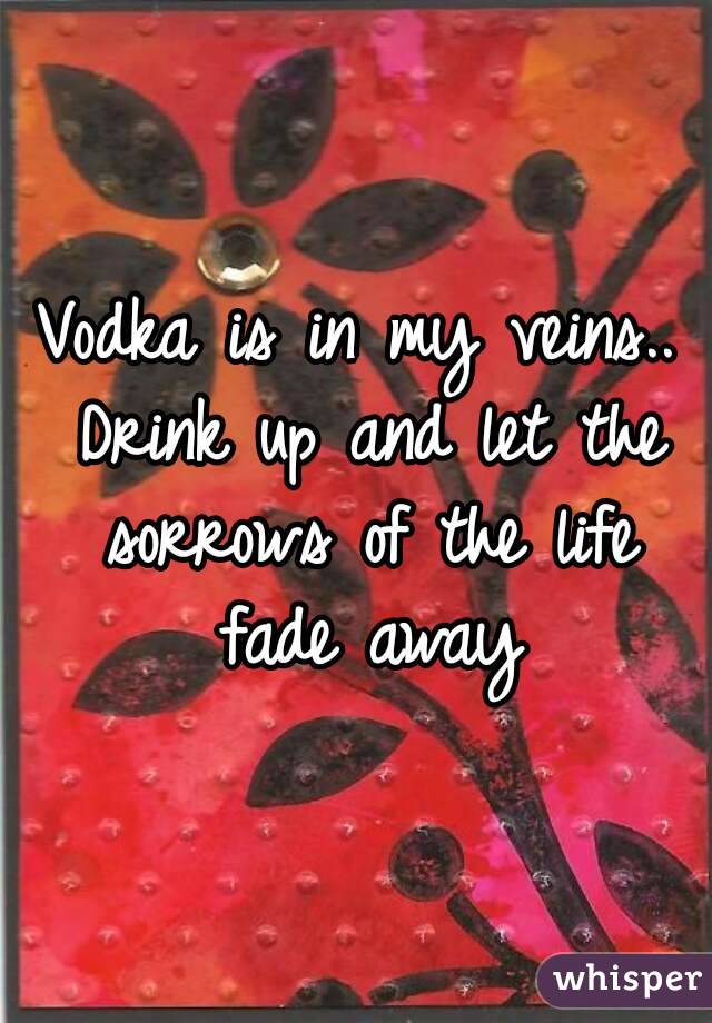 Vodka is in my veins.. Drink up and let the sorrows of the life fade away