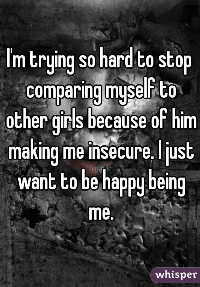 I'm trying so hard to stop comparing myself to other girls because of him making me insecure. I just want to be happy being me.