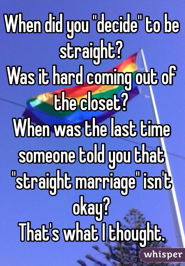 When did you "decide" to be straight?
Was it hard coming out of the closet?
When was the last time someone told you that "straight marriage" isn't okay?
That's what I thought.