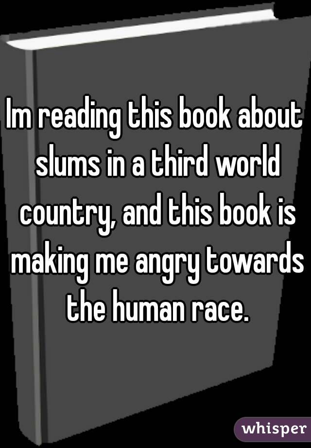 Im reading this book about slums in a third world country, and this book is making me angry towards the human race.
