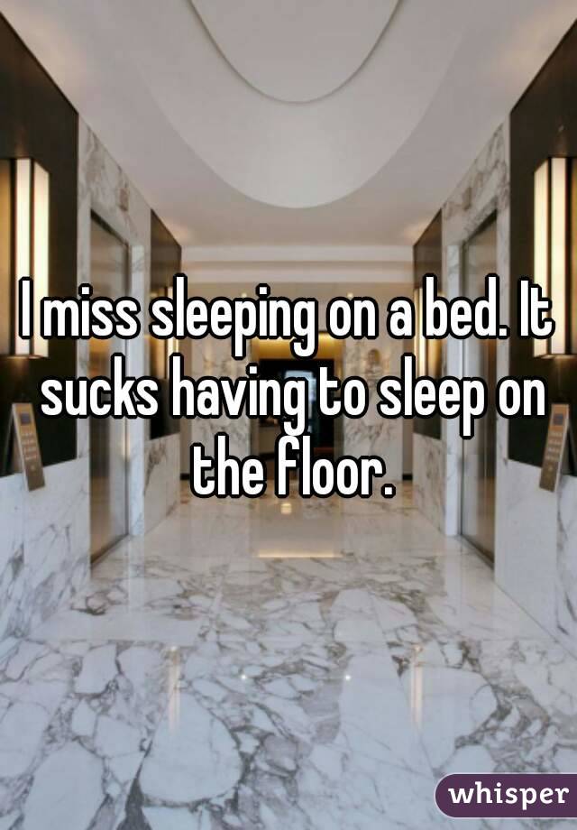 I miss sleeping on a bed. It sucks having to sleep on the floor.