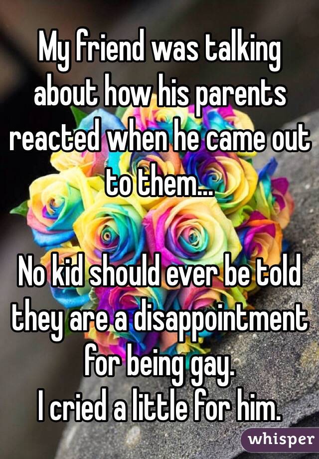 My friend was talking about how his parents reacted when he came out to them...

No kid should ever be told they are a disappointment for being gay. 
I cried a little for him.