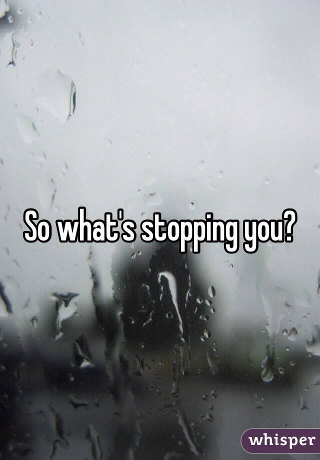 So what's stopping you?