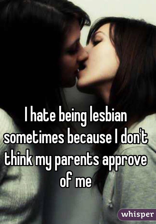 I hate being lesbian sometimes because I don't think my parents approve of me 