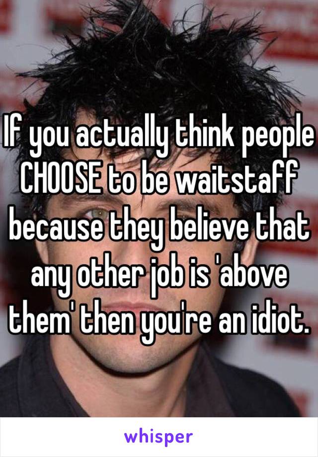 If you actually think people CHOOSE to be waitstaff because they believe that any other job is 'above them' then you're an idiot.  