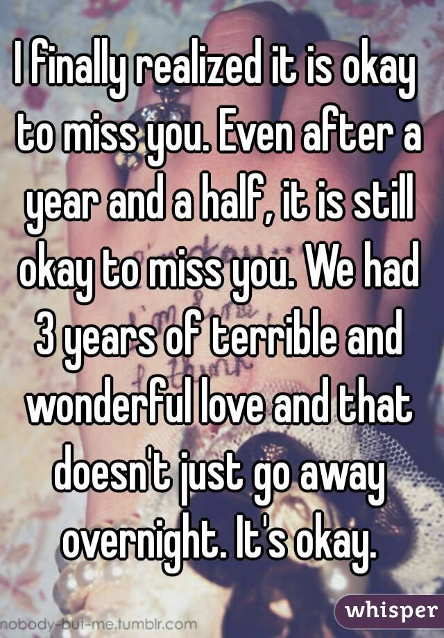 I finally realized it is okay to miss you. Even after a year and a half, it is still okay to miss you. We had 3 years of terrible and wonderful love and that doesn't just go away overnight. It's okay.