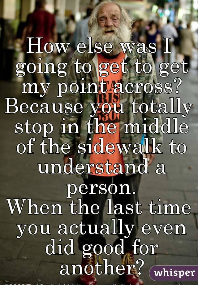 How else was I going to get to get my point across?
Because you totally stop in the middle of the sidewalk to understand a person.
When the last time you actually even did good for another?