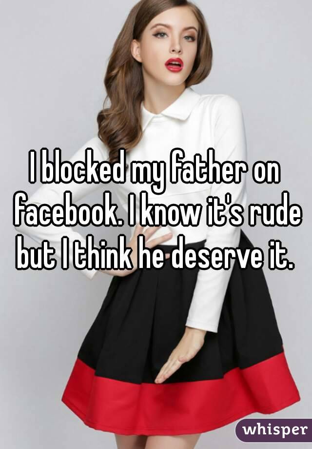 I blocked my father on facebook. I know it's rude but I think he deserve it. 
