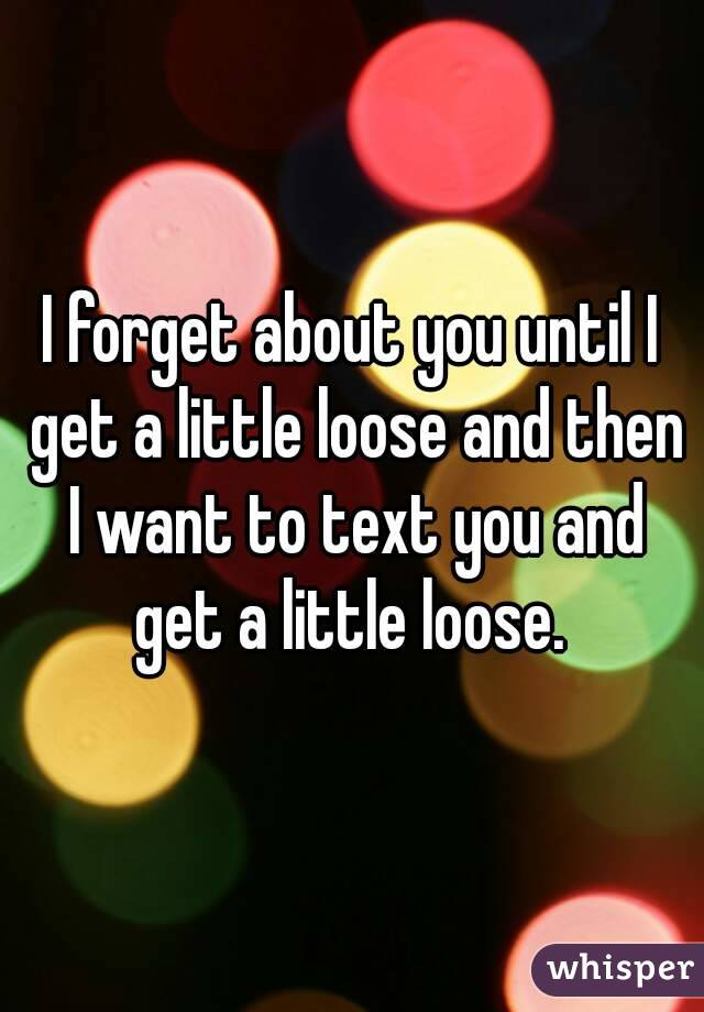 I forget about you until I get a little loose and then I want to text you and get a little loose. 