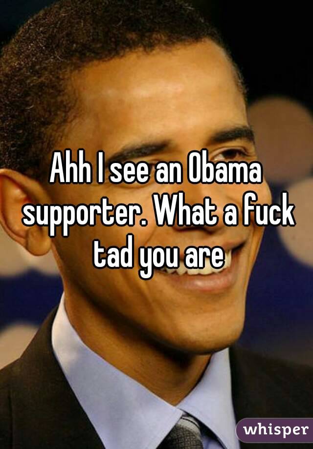 Ahh I see an Obama supporter. What a fuck tad you are