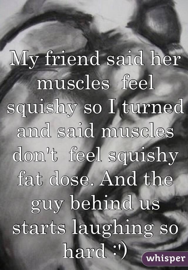 My friend said her muscles  feel squishy so I turned and said muscles don't  feel squishy fat dose. And the guy behind us starts laughing so hard :')
