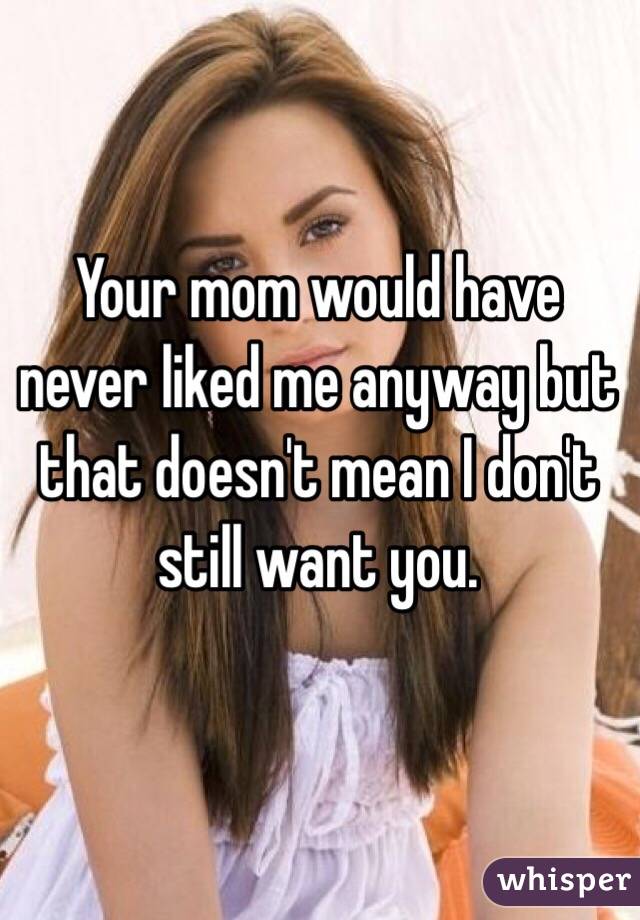 Your mom would have never liked me anyway but that doesn't mean I don't still want you. 