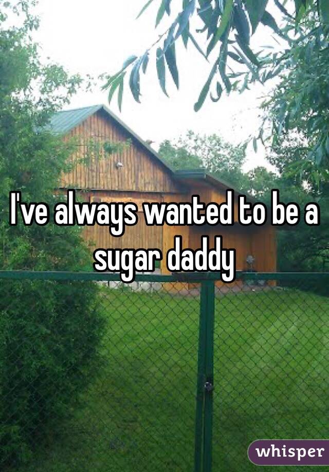 I've always wanted to be a sugar daddy 