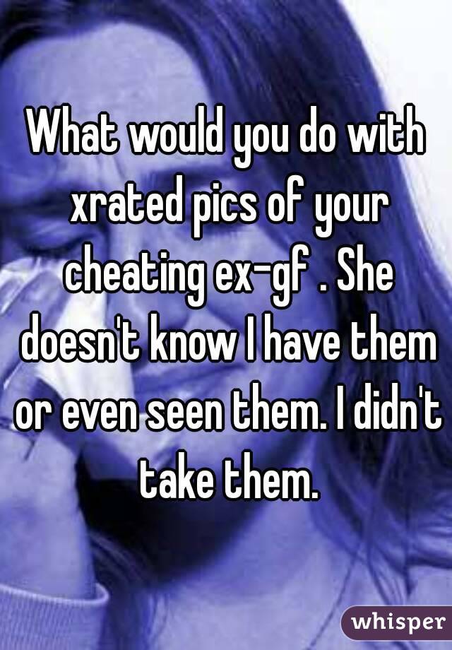 What would you do with xrated pics of your cheating ex-gf . She doesn't know I have them or even seen them. I didn't take them.