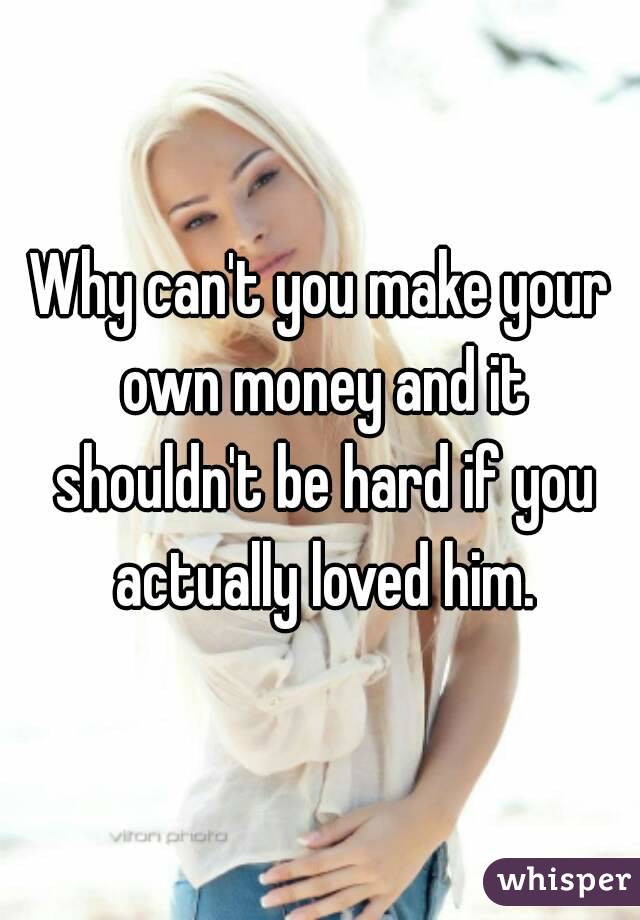 Why can't you make your own money and it shouldn't be hard if you actually loved him.