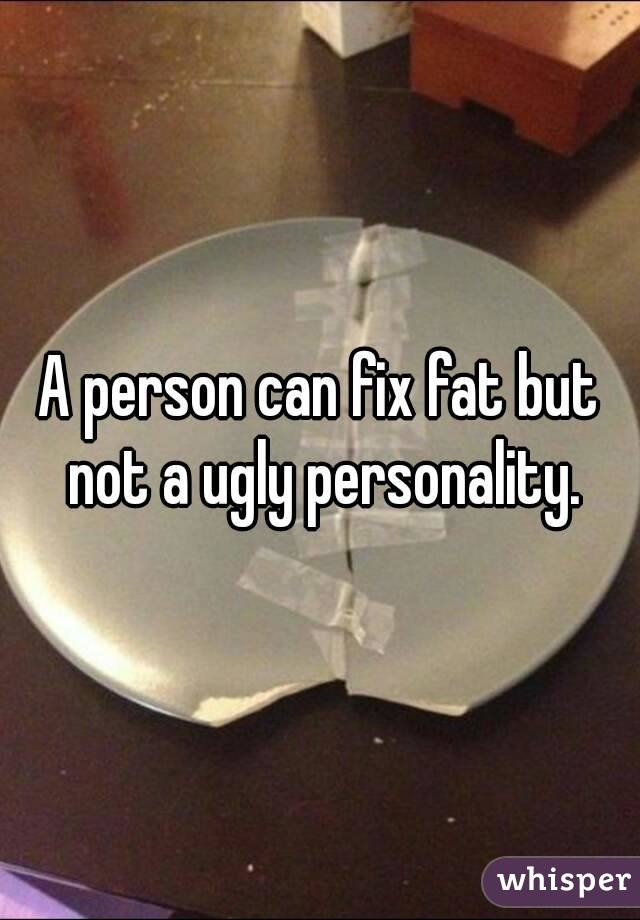 A person can fix fat but not a ugly personality.