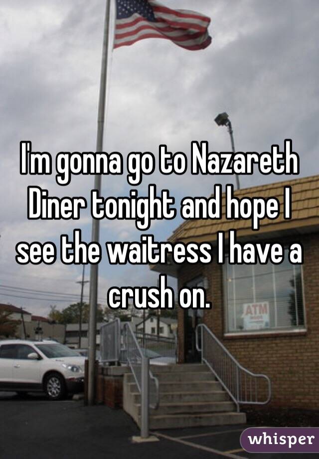 I'm gonna go to Nazareth Diner tonight and hope I see the waitress I have a crush on. 