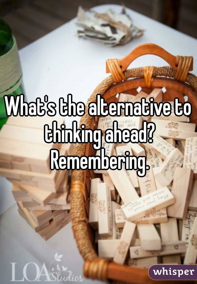 What's the alternative to thinking ahead? Remembering.