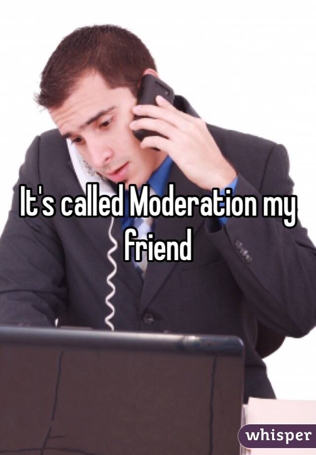 It's called Moderation my friend 