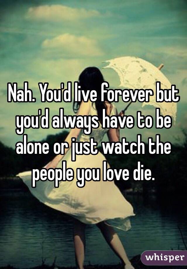 Nah. You'd live forever but you'd always have to be alone or just watch the people you love die. 