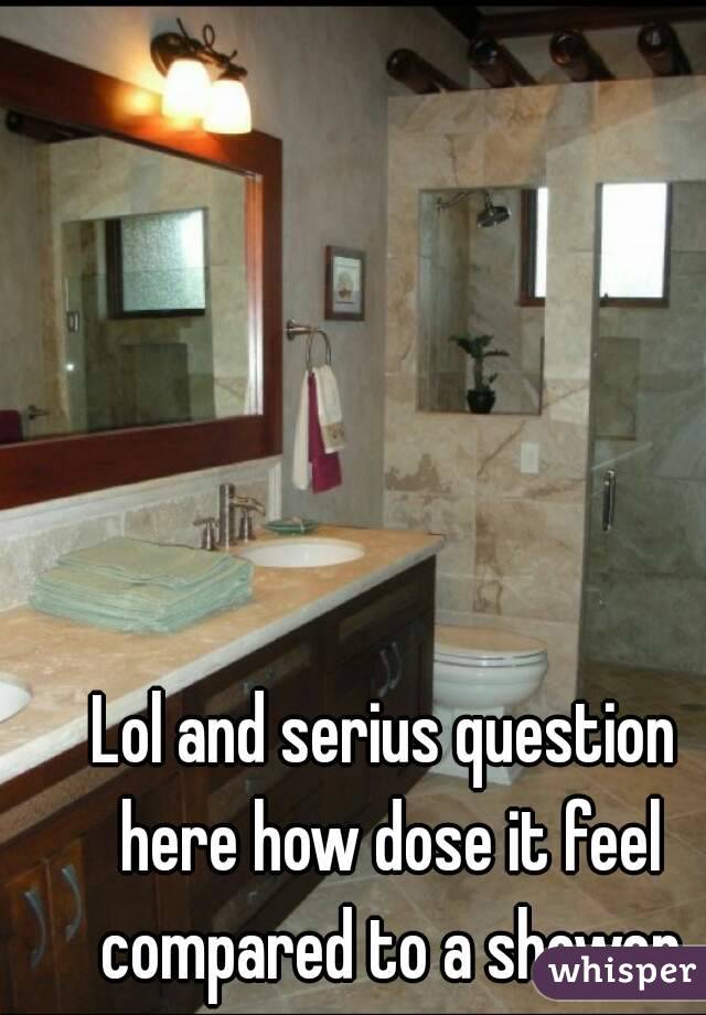 Lol and serius question here how dose it feel compared to a shower