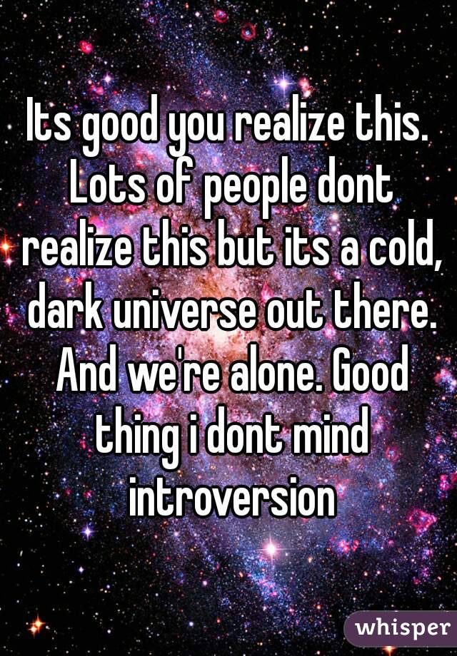 Its good you realize this. Lots of people dont realize this but its a cold, dark universe out there. And we're alone. Good thing i dont mind introversion