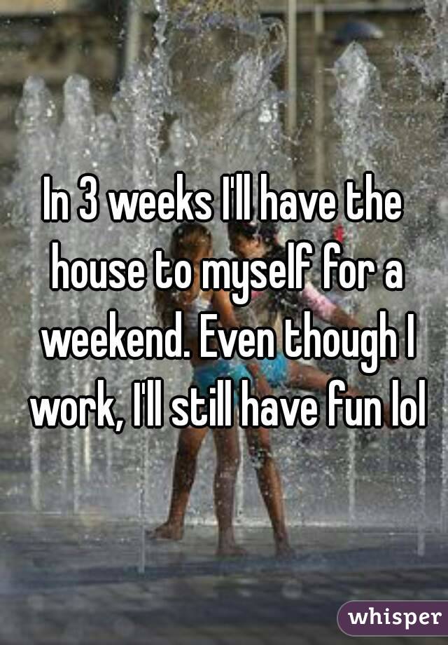 In 3 weeks I'll have the house to myself for a weekend. Even though I work, I'll still have fun lol