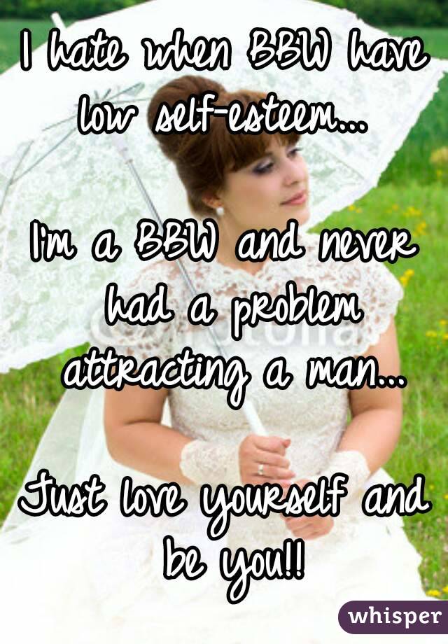 I hate when BBW have low self-esteem... 

I'm a BBW and never had a problem attracting a man...

Just love yourself and be you!!