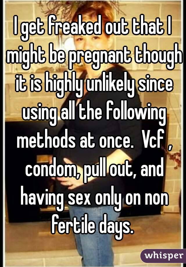 I get freaked out that I might be pregnant though it is highly unlikely since using all the following methods at once.  Vcf , condom, pull out, and having sex only on non fertile days. 