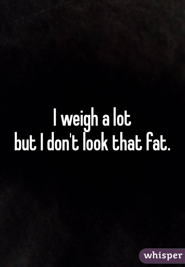 I weigh a lot 
but I don't look that fat.