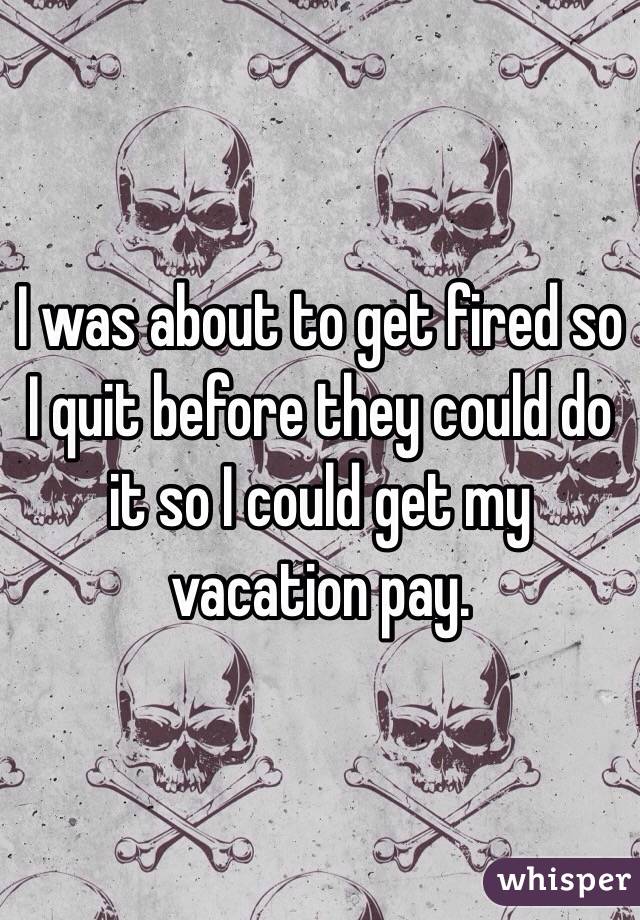 I was about to get fired so I quit before they could do it so I could get my vacation pay.