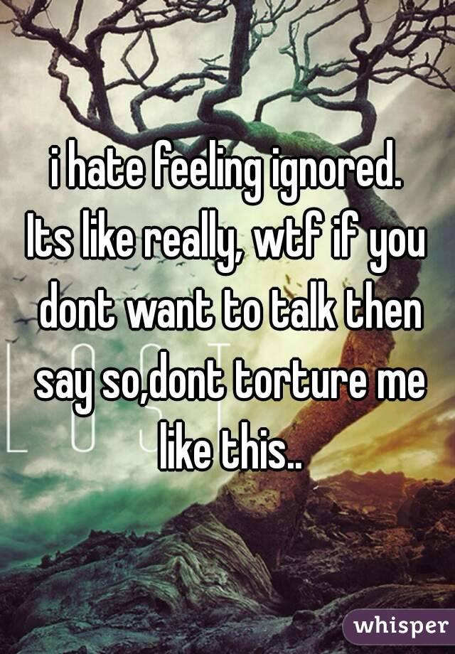 i hate feeling ignored.
Its like really, wtf if you dont want to talk then say so,dont torture me like this..