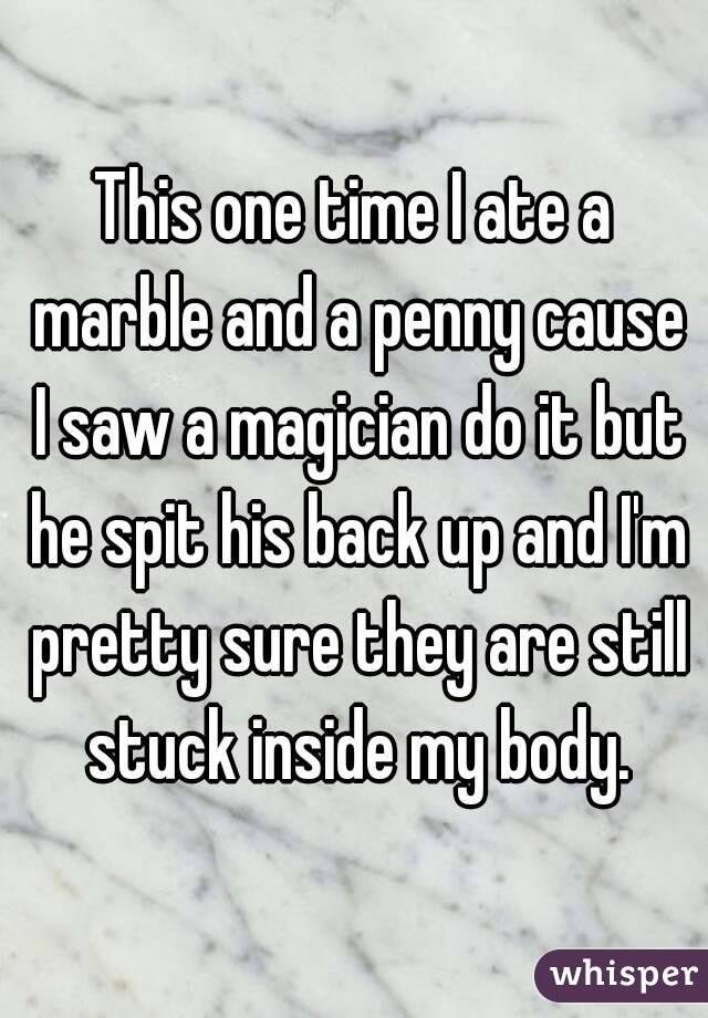 This one time I ate a marble and a penny cause I saw a magician do it but he spit his back up and I'm pretty sure they are still stuck inside my body.