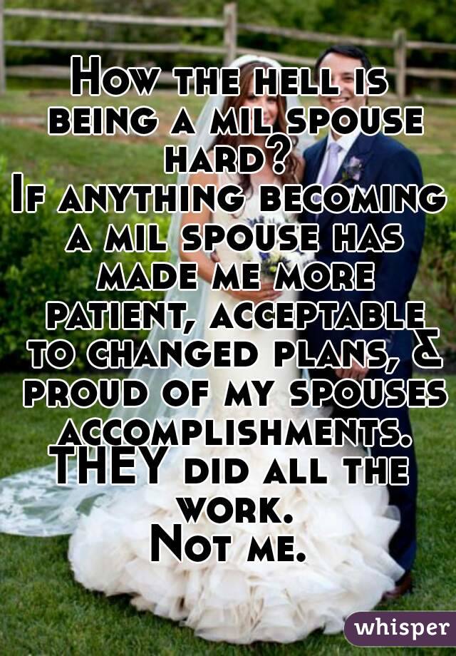 How the hell is being a mil spouse hard? 
If anything becoming a mil spouse has made me more patient, acceptable to changed plans, & proud of my spouses accomplishments.
THEY did all the work.
Not me.