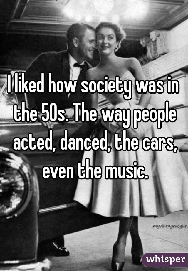 I liked how society was in the 50s. The way people acted, danced, the cars, even the music.
