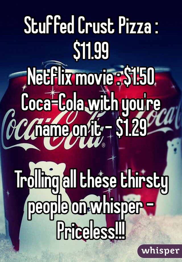 Stuffed Crust Pizza : $11.99
Netflix movie : $1.50
Coca-Cola with you're name on it - $1.29

Trolling all these thirsty people on whisper -
Priceless!!!