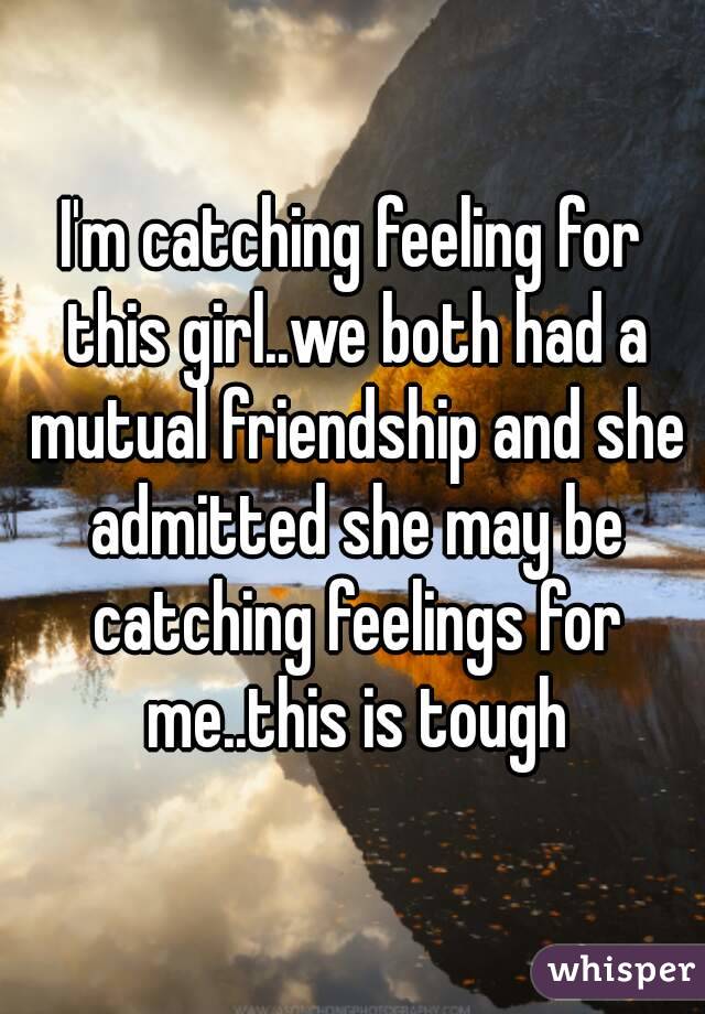 I'm catching feeling for this girl..we both had a mutual friendship and she admitted she may be catching feelings for me..this is tough