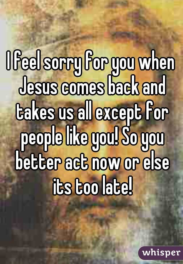 I feel sorry for you when Jesus comes back and takes us all except for people like you! So you better act now or else its too late!