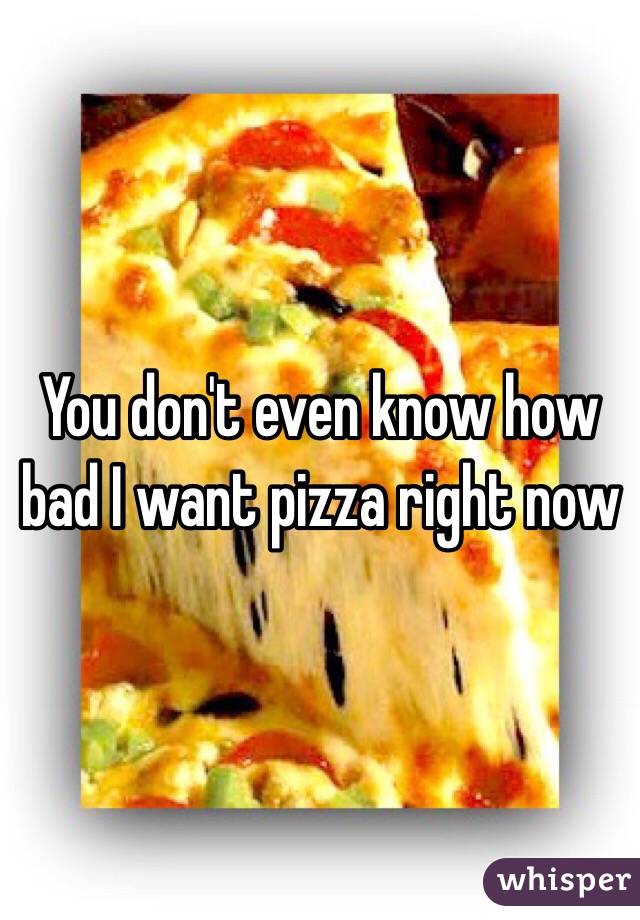 You don't even know how bad I want pizza right now 