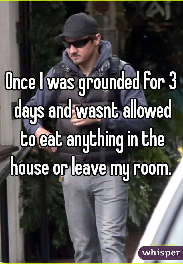 Once I was grounded for 3 days and wasnt allowed to eat anything in the house or leave my room. 