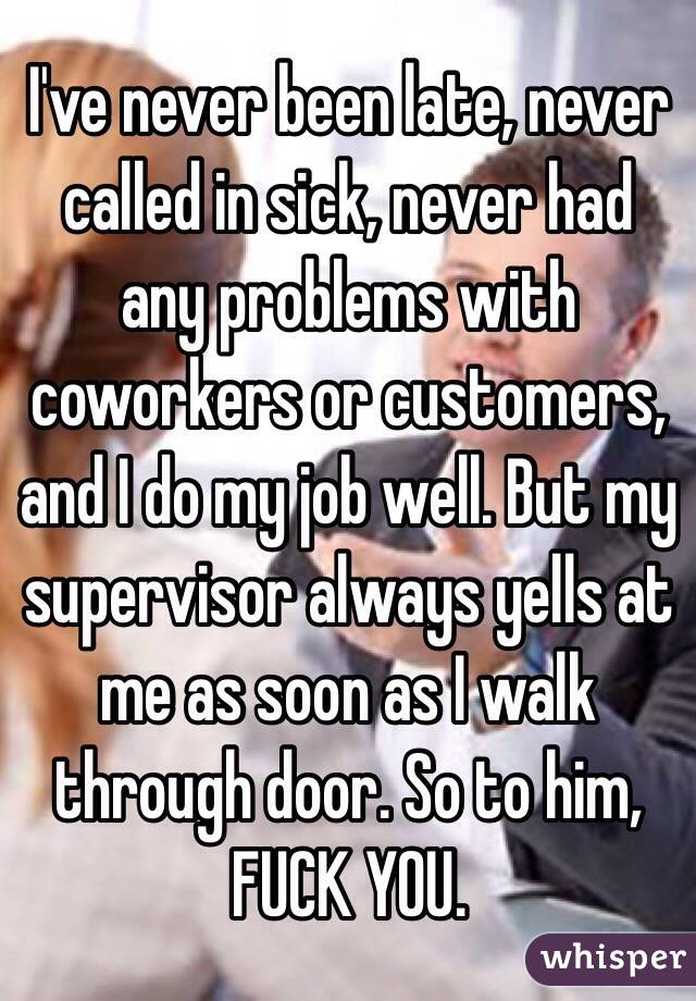 I've never been late, never called in sick, never had any problems with coworkers or customers, and I do my job well. But my supervisor always yells at me as soon as I walk through door. So to him, FUCK YOU.