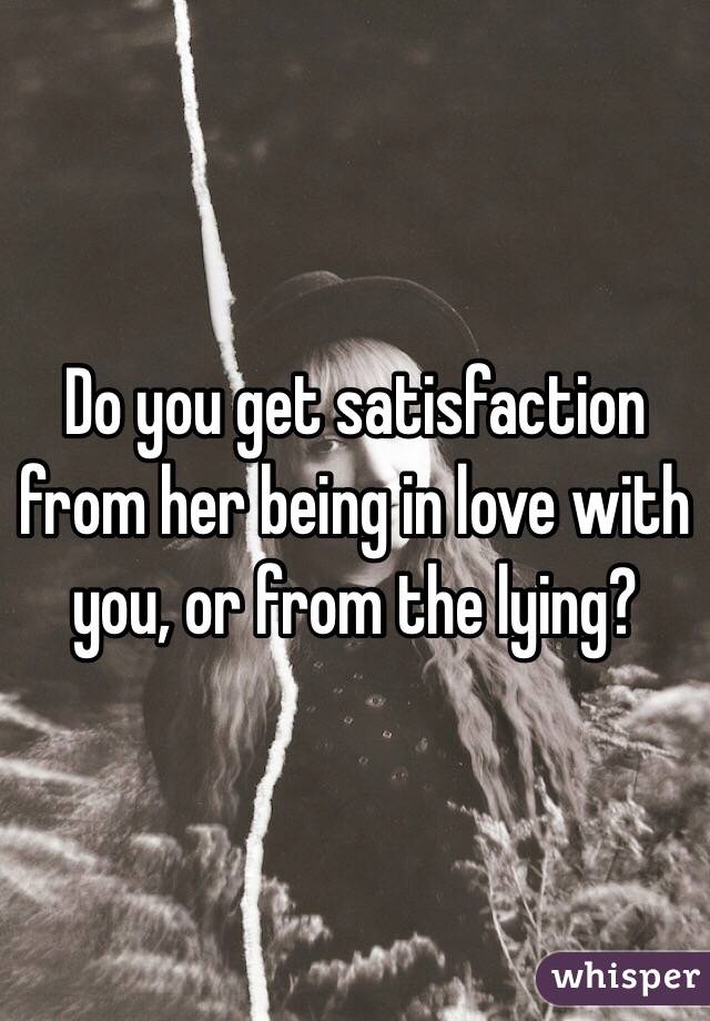Do you get satisfaction from her being in love with you, or from the lying?