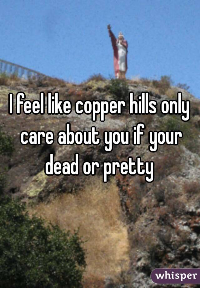 I feel like copper hills only care about you if your dead or pretty 