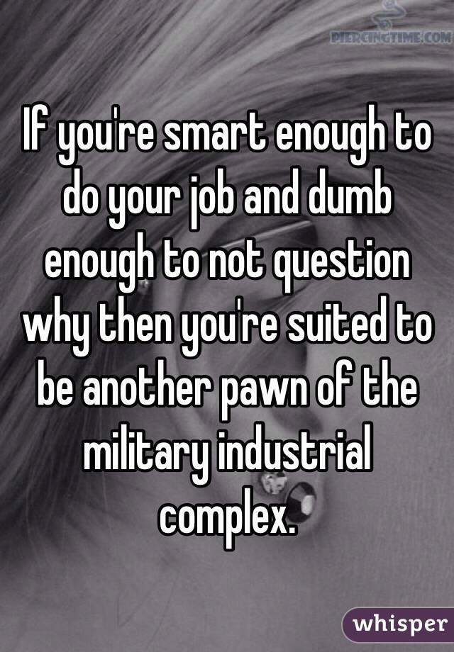 If you're smart enough to do your job and dumb enough to not question why then you're suited to be another pawn of the military industrial complex. 