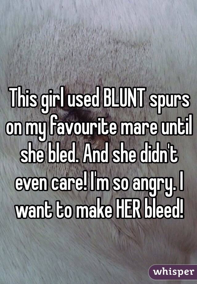 This girl used BLUNT spurs on my favourite mare until she bled. And she didn't even care! I'm so angry. I want to make HER bleed!